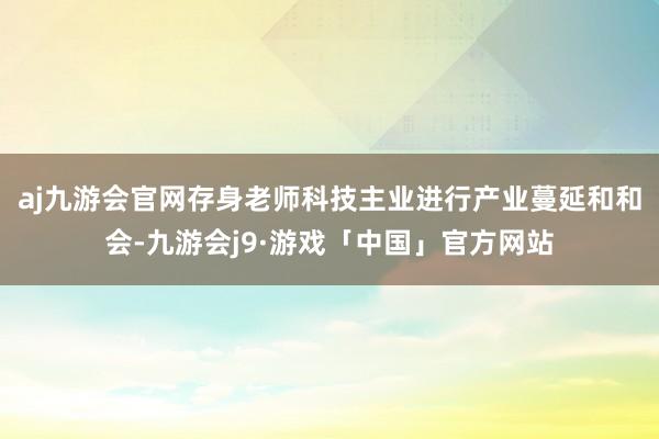 aj九游会官网存身老师科技主业进行产业蔓延和和会-九游会j9·游戏「中国」官方网站