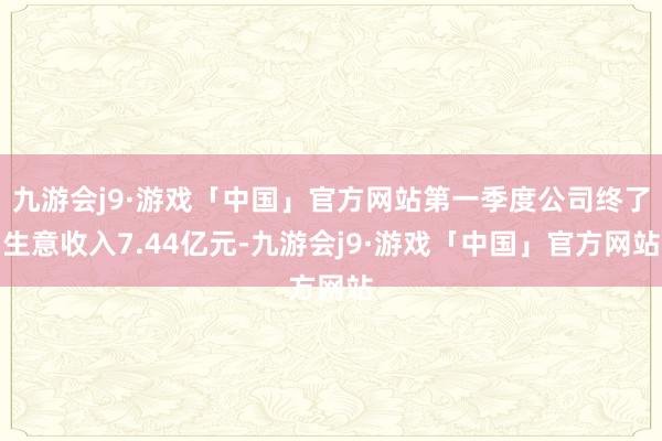 九游会j9·游戏「中国」官方网站第一季度公司终了生意收入7.44亿元-九游会j9·游戏「中国」官方网站