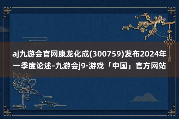 aj九游会官网康龙化成(300759)发布2024年一季度论述-九游会j9·游戏「中国」官方网站