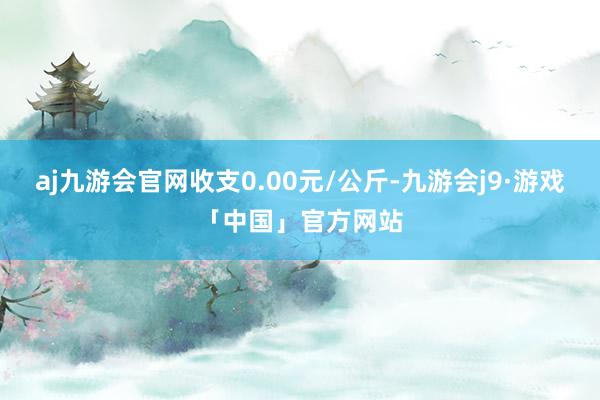 aj九游会官网收支0.00元/公斤-九游会j9·游戏「中国」官方网站