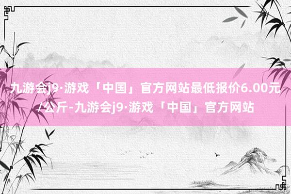 九游会j9·游戏「中国」官方网站最低报价6.00元/公斤-九游会j9·游戏「中国」官方网站