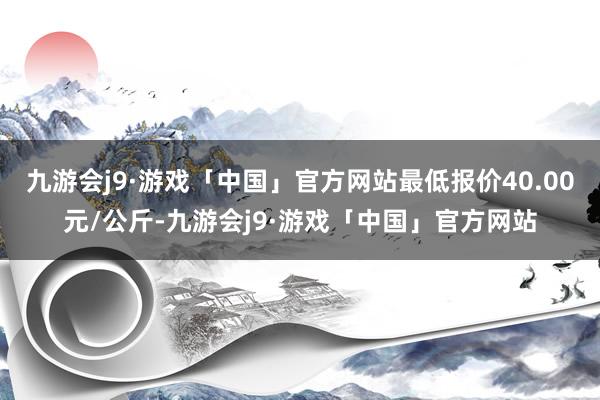 九游会j9·游戏「中国」官方网站最低报价40.00元/公斤-九游会j9·游戏「中国」官方网站