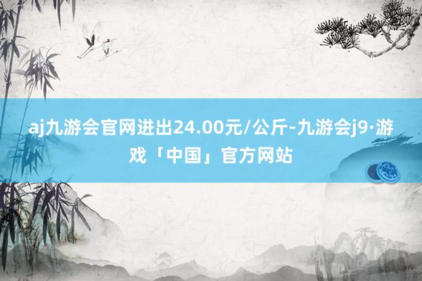 aj九游会官网进出24.00元/公斤-九游会j9·游戏「中国」官方网站