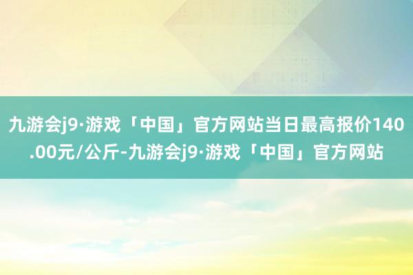 九游会j9·游戏「中国」官方网站当日最高报价140.00元/公斤-九游会j9·游戏「中国」官方网站