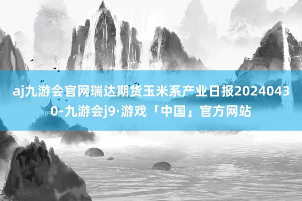 aj九游会官网瑞达期货玉米系产业日报20240430-九游会j9·游戏「中国」官方网站