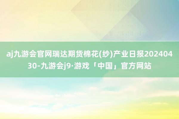 aj九游会官网瑞达期货棉花(纱)产业日报20240430-九游会j9·游戏「中国」官方网站