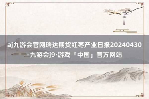 aj九游会官网瑞达期货红枣产业日报20240430-九游会j9·游戏「中国」官方网站