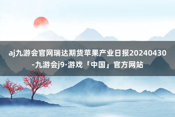 aj九游会官网瑞达期货苹果产业日报20240430-九游会j9·游戏「中国」官方网站