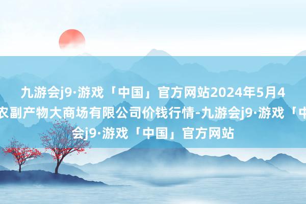 九游会j9·游戏「中国」官方网站2024年5月4日武汉白沙洲农副产物大商场有限公司价钱行情-九游会j9·游戏「中国」官方网站