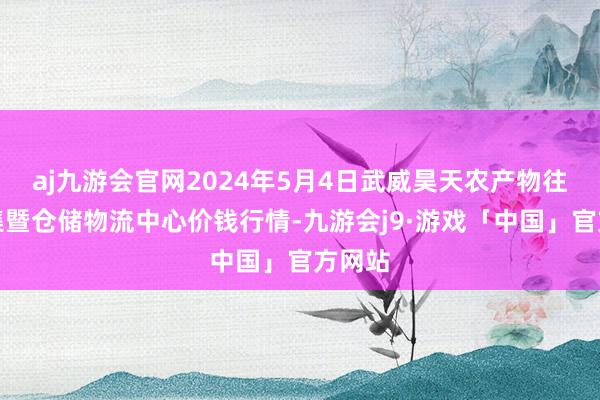 aj九游会官网2024年5月4日武威昊天农产物往复市集暨仓储物流中心价钱行情-九游会j9·游戏「中国」官方网站