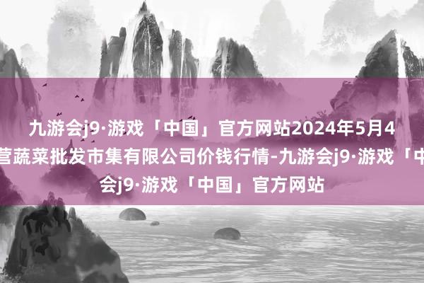 九游会j9·游戏「中国」官方网站2024年5月4日昆明市王旗营蔬菜批发市集有限公司价钱行情-九游会j9·游戏「中国」官方网站