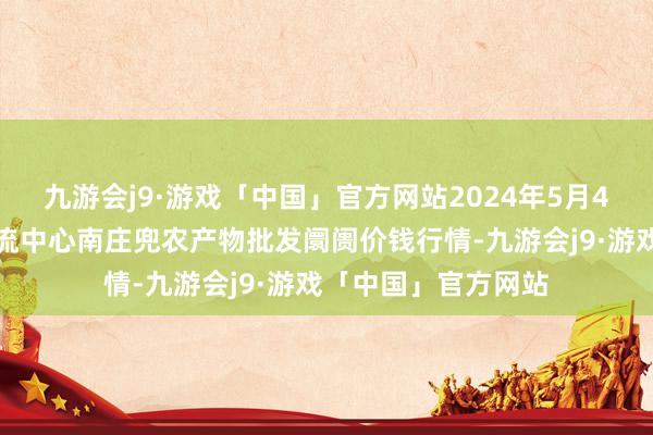 九游会j9·游戏「中国」官方网站2024年5月4日杭州农副产物物流中心南庄兜农产物批发阛阓价钱行情-九游会j9·游戏「中国」官方网站