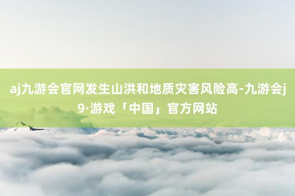 aj九游会官网发生山洪和地质灾害风险高-九游会j9·游戏「中国」官方网站