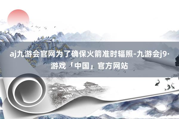 aj九游会官网为了确保火箭准时辐照-九游会j9·游戏「中国」官方网站