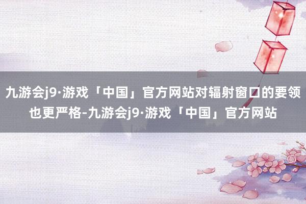 九游会j9·游戏「中国」官方网站对辐射窗口的要领也更严格-九游会j9·游戏「中国」官方网站