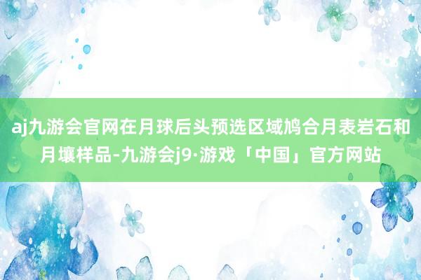 aj九游会官网在月球后头预选区域鸠合月表岩石和月壤样品-九游会j9·游戏「中国」官方网站