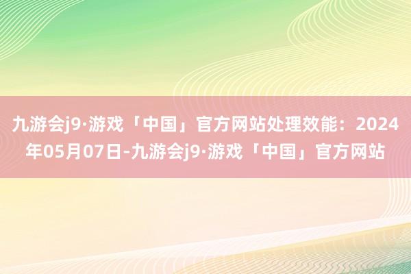 九游会j9·游戏「中国」官方网站处理效能：2024年05月07日-九游会j9·游戏「中国」官方网站