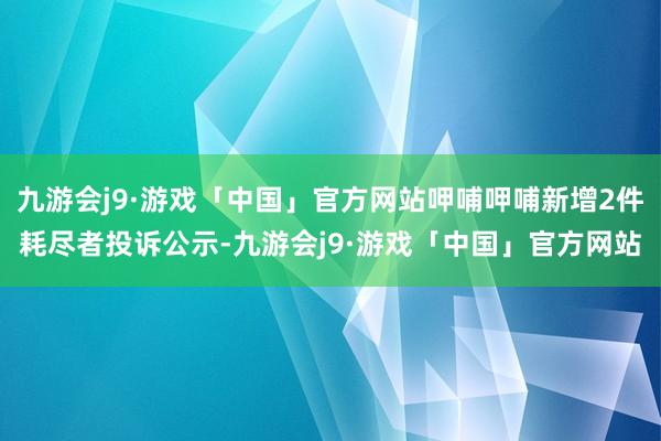 九游会j9·游戏「中国」官方网站呷哺呷哺新增2件耗尽者投诉公示-九游会j9·游戏「中国」官方网站