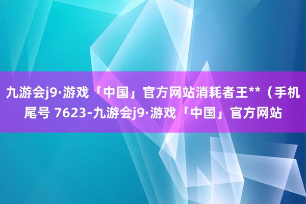 九游会j9·游戏「中国」官方网站消耗者王**（手机尾号 7623-九游会j9·游戏「中国」官方网站