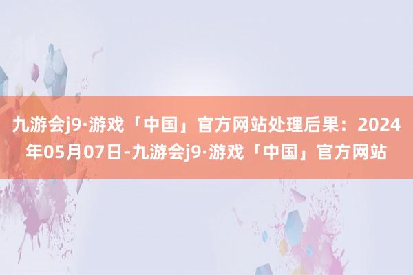 九游会j9·游戏「中国」官方网站处理后果：2024年05月07日-九游会j9·游戏「中国」官方网站