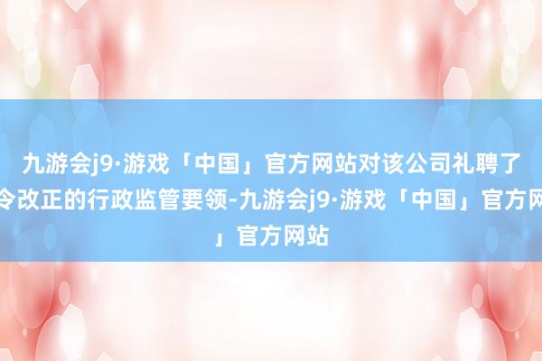 九游会j9·游戏「中国」官方网站对该公司礼聘了责令改正的行政监管要领-九游会j9·游戏「中国」官方网站