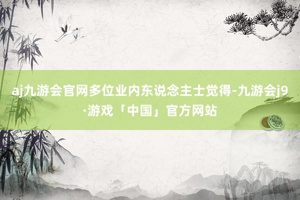 aj九游会官网多位业内东说念主士觉得-九游会j9·游戏「中国」官方网站