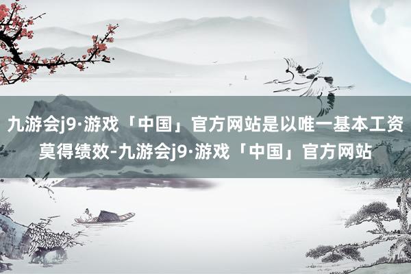 九游会j9·游戏「中国」官方网站是以唯一基本工资莫得绩效-九游会j9·游戏「中国」官方网站