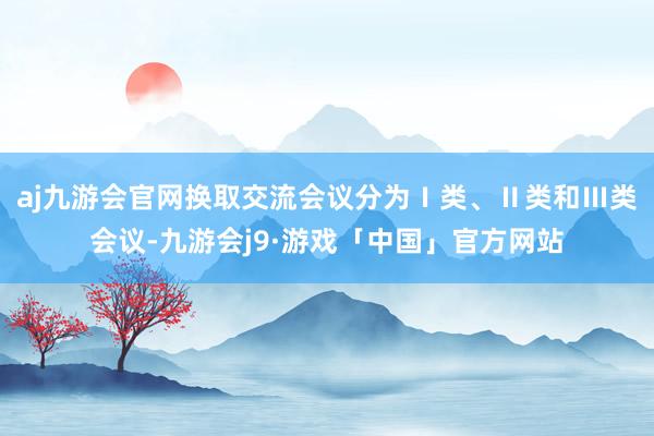 aj九游会官网换取交流会议分为Ⅰ类、Ⅱ类和Ⅲ类会议-九游会j9·游戏「中国」官方网站