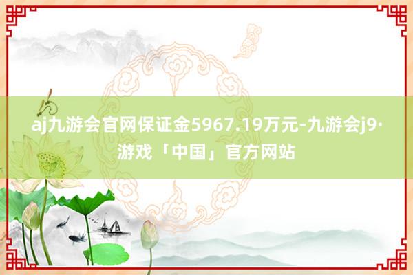 aj九游会官网保证金5967.19万元-九游会j9·游戏「中国」官方网站