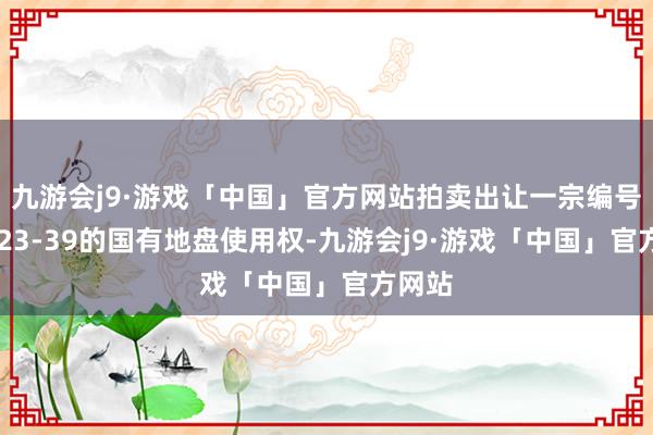 九游会j9·游戏「中国」官方网站拍卖出让一宗编号为2023-39的国有地盘使用权-九游会j9·游戏「中国」官方网站