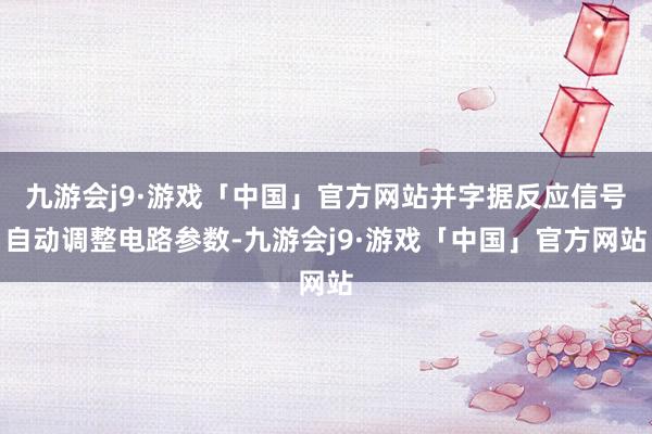 九游会j9·游戏「中国」官方网站并字据反应信号自动调整电路参数-九游会j9·游戏「中国」官方网站