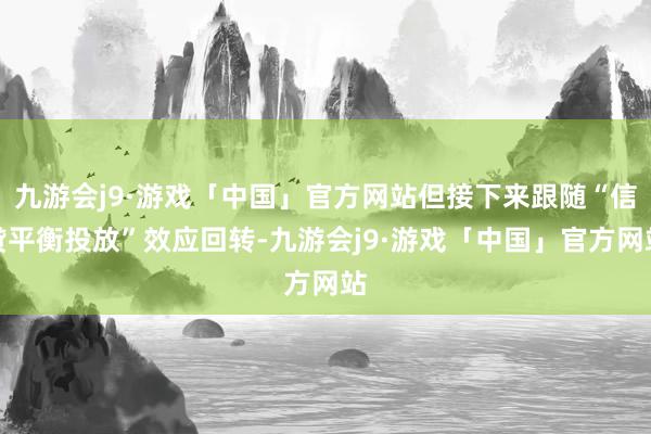 九游会j9·游戏「中国」官方网站但接下来跟随“信贷平衡投放”效应回转-九游会j9·游戏「中国」官方网站