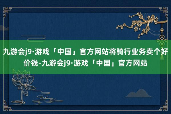 九游会j9·游戏「中国」官方网站将骑行业务卖个好价钱-九游会j9·游戏「中国」官方网站