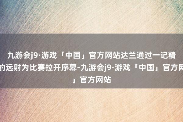 九游会j9·游戏「中国」官方网站达兰通过一记精彩的远射为比赛拉开序幕-九游会j9·游戏「中国」官方网站