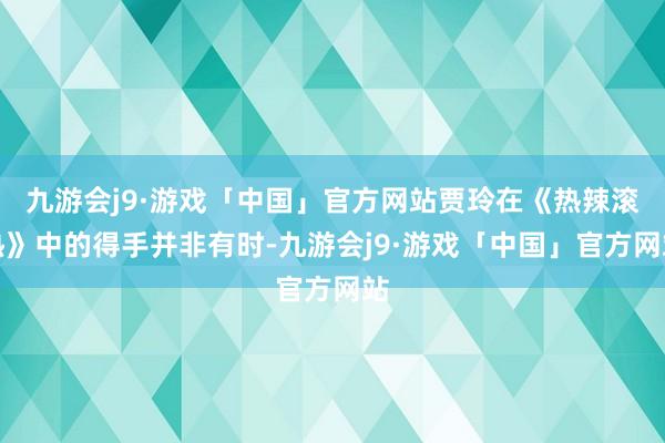 九游会j9·游戏「中国」官方网站贾玲在《热辣滚热》中的得手并非有时-九游会j9·游戏「中国」官方网站