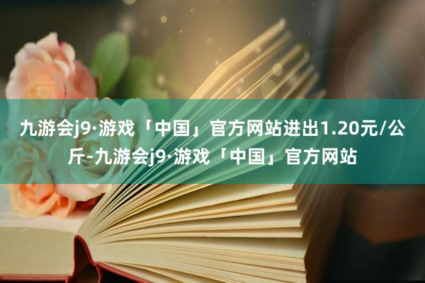 九游会j9·游戏「中国」官方网站进出1.20元/公斤-九游会j9·游戏「中国」官方网站