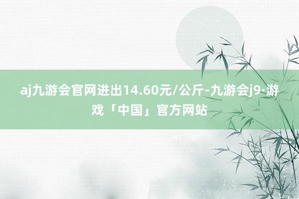 aj九游会官网进出14.60元/公斤-九游会j9·游戏「中国」官方网站