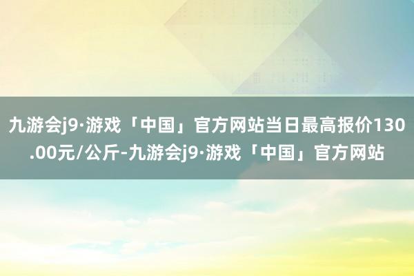 九游会j9·游戏「中国」官方网站当日最高报价130.00元/公斤-九游会j9·游戏「中国」官方网站