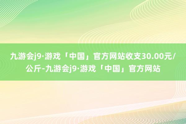 九游会j9·游戏「中国」官方网站收支30.00元/公斤-九游会j9·游戏「中国」官方网站