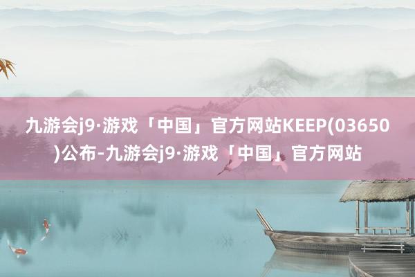 九游会j9·游戏「中国」官方网站KEEP(03650)公布-九游会j9·游戏「中国」官方网站