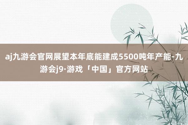 aj九游会官网展望本年底能建成5500吨年产能-九游会j9·游戏「中国」官方网站