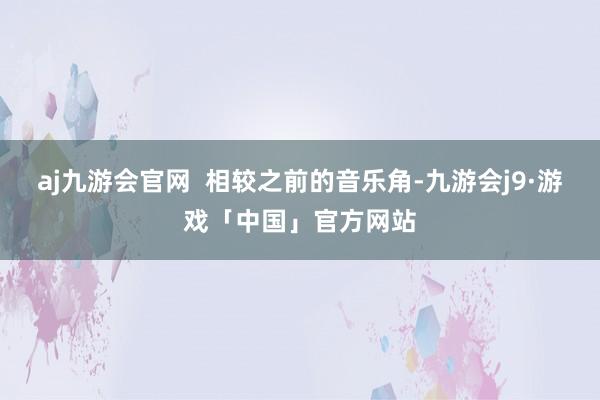 aj九游会官网  相较之前的音乐角-九游会j9·游戏「中国」官方网站