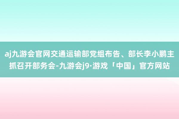 aj九游会官网交通运输部党组布告、部长李小鹏主抓召开部务会-九游会j9·游戏「中国」官方网站