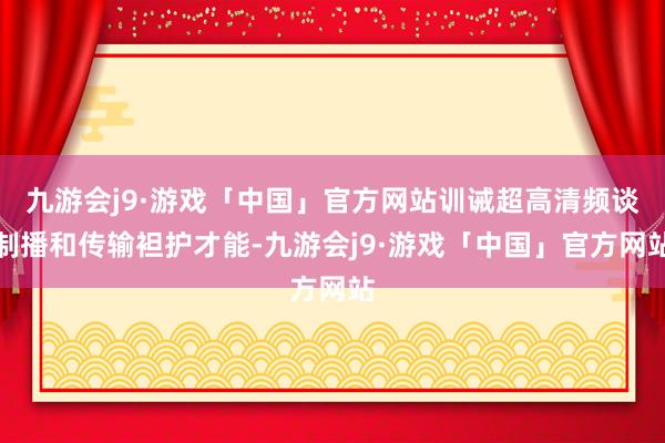 九游会j9·游戏「中国」官方网站训诫超高清频谈制播和传输袒护才能-九游会j9·游戏「中国」官方网站