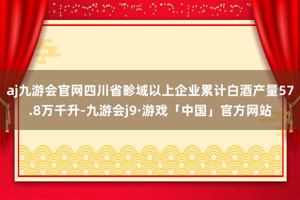 aj九游会官网四川省畛域以上企业累计白酒产量57.8万千升-九游会j9·游戏「中国」官方网站