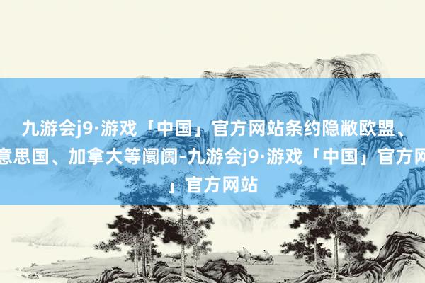 九游会j9·游戏「中国」官方网站条约隐敝欧盟、好意思国、加拿大等阛阓-九游会j9·游戏「中国」官方网站