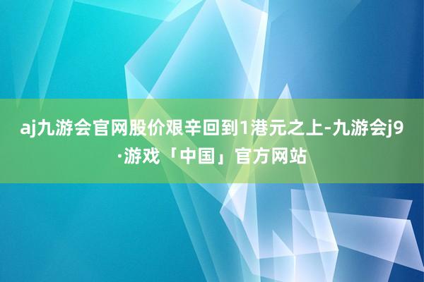 aj九游会官网股价艰辛回到1港元之上-九游会j9·游戏「中国」官方网站