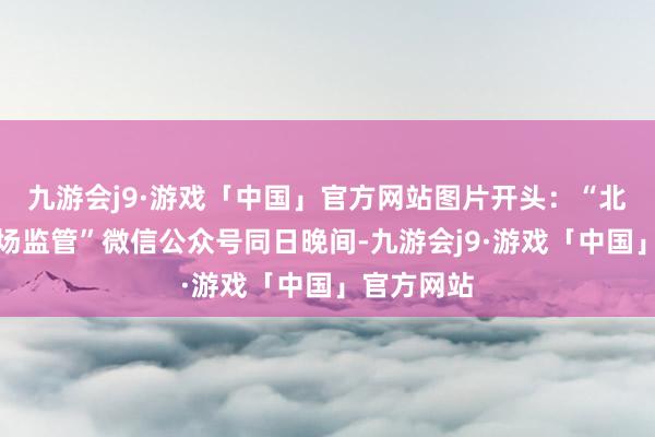 九游会j9·游戏「中国」官方网站图片开头：“北京向阳商场监管”微信公众号同日晚间-九游会j9·游戏「中国」官方网站