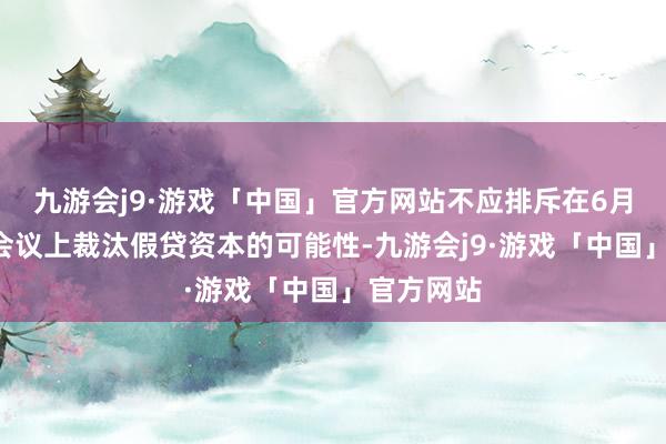 九游会j9·游戏「中国」官方网站不应排斥在6月和7月的会议上裁汰假贷资本的可能性-九游会j9·游戏「中国」官方网站