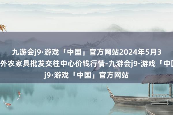 九游会j9·游戏「中国」官方网站2024年5月30日石家庄海外农家具批发交往中心价钱行情-九游会j9·游戏「中国」官方网站